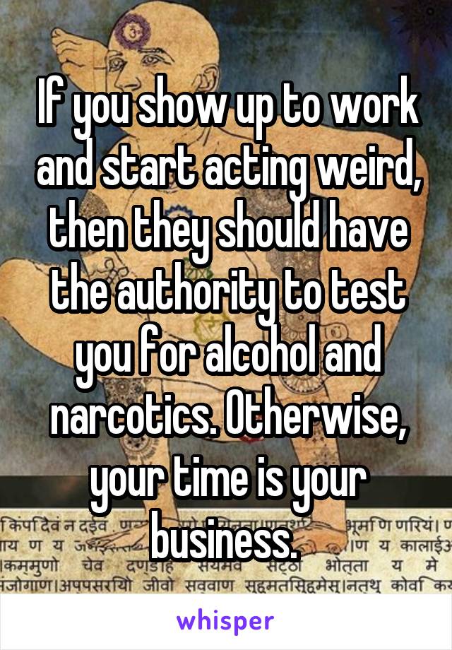 If you show up to work and start acting weird, then they should have the authority to test you for alcohol and narcotics. Otherwise, your time is your business. 