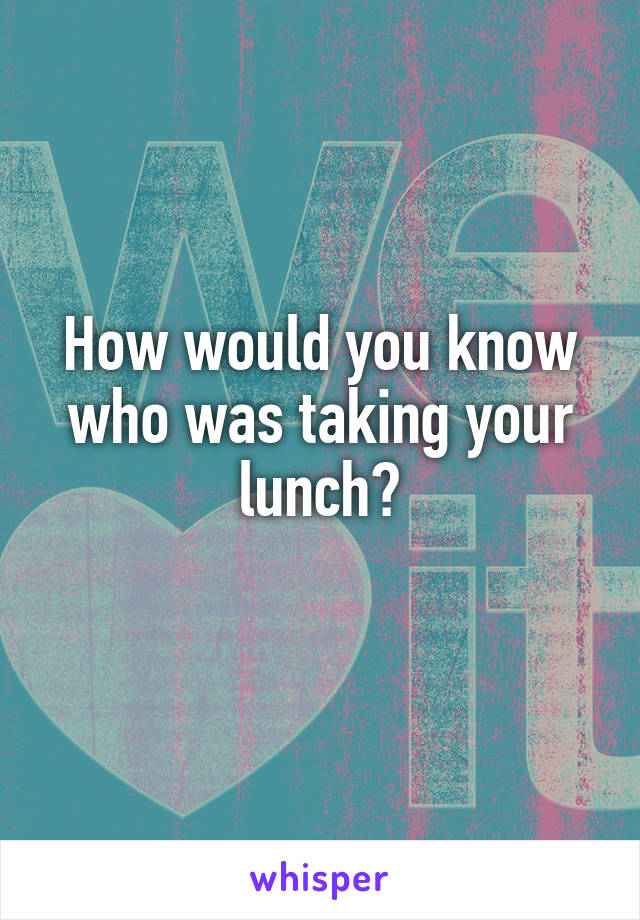 How would you know who was taking your lunch?
 