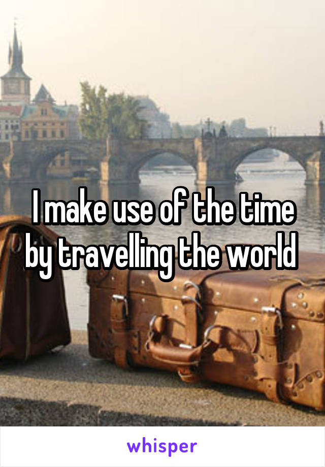 I make use of the time by travelling the world 