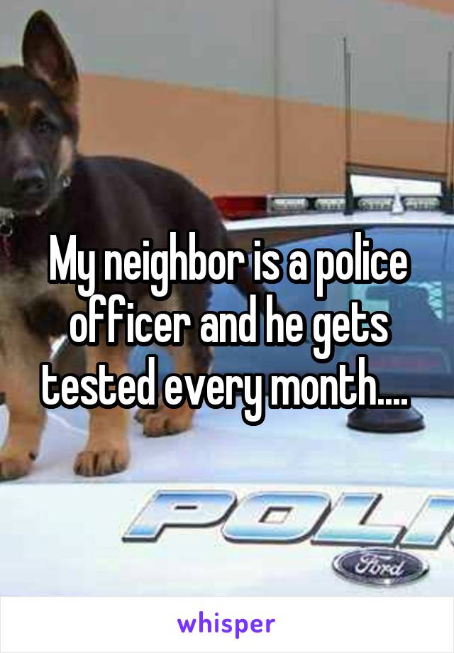 My neighbor is a police officer and he gets tested every month.... 