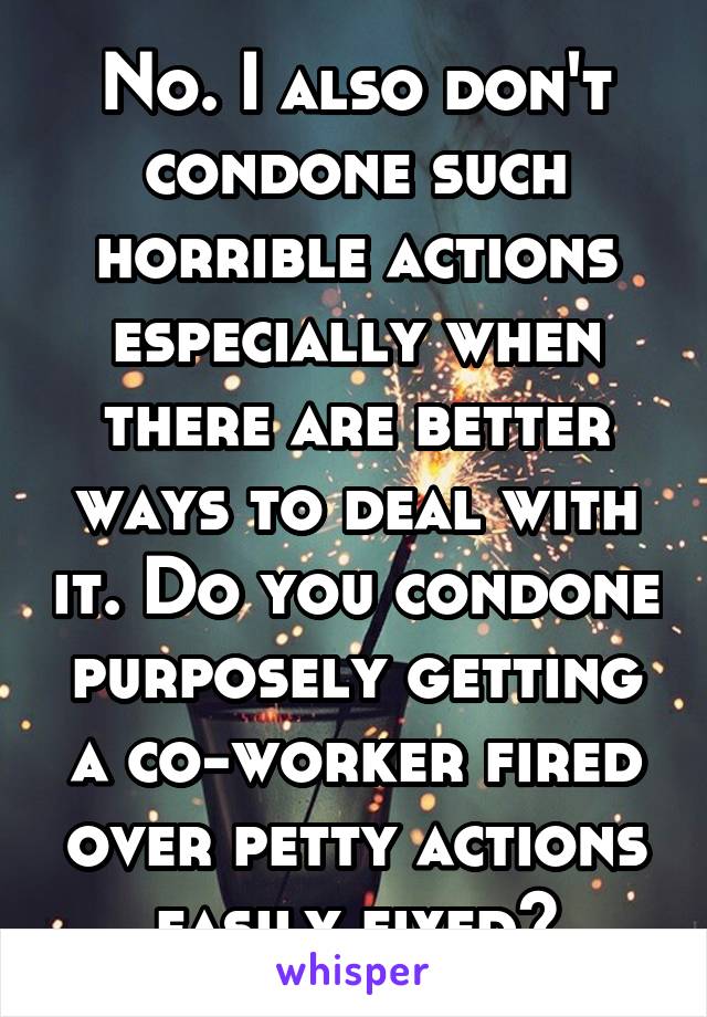 No. I also don't condone such horrible actions especially when there are better ways to deal with it. Do you condone purposely getting a co-worker fired over petty actions easily fixed?