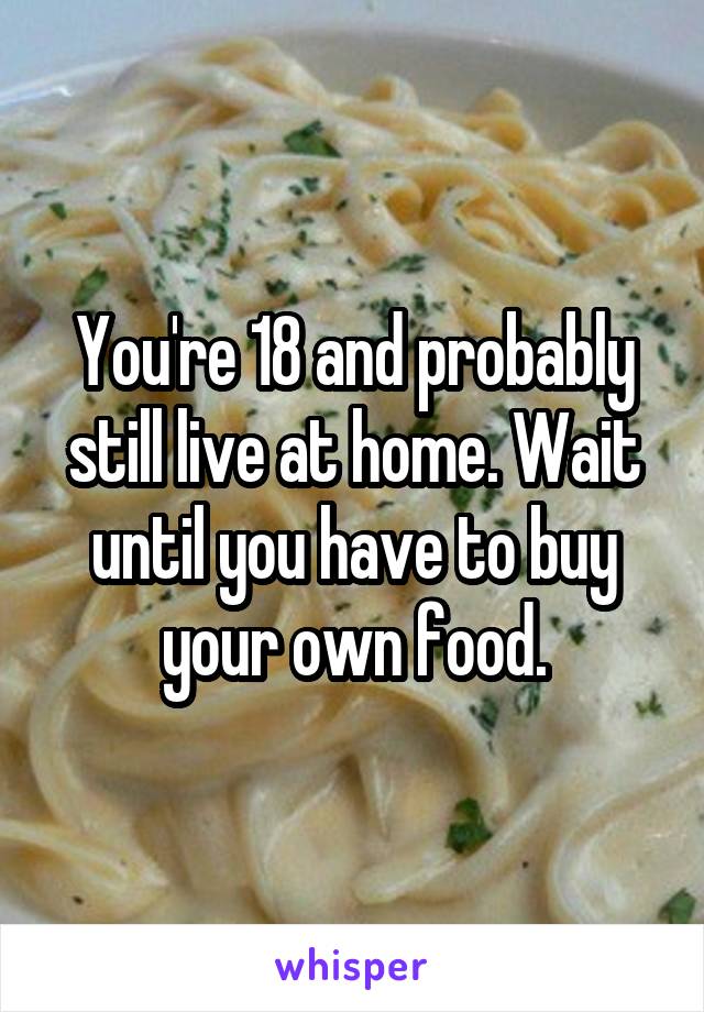 You're 18 and probably still live at home. Wait until you have to buy your own food.