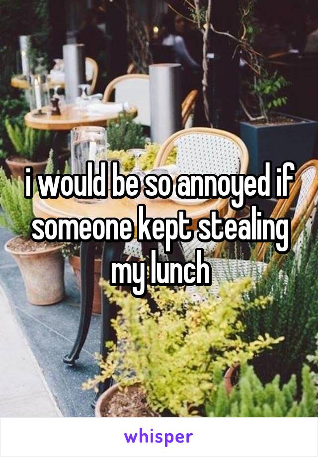 i would be so annoyed if someone kept stealing my lunch