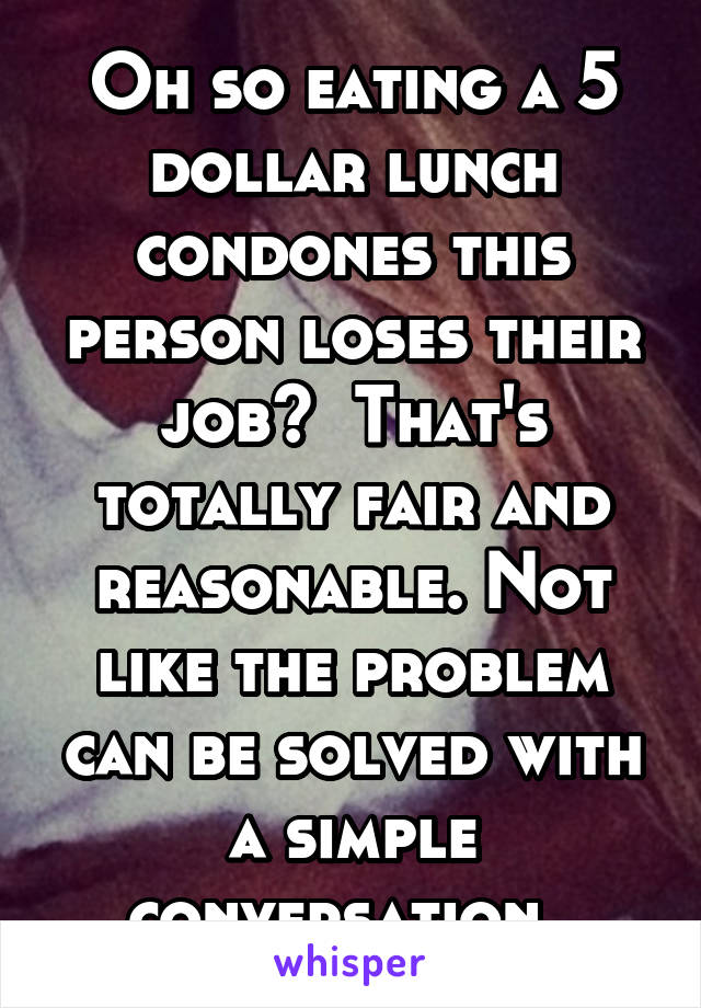 Oh so eating a 5 dollar lunch condones this person loses their job?  That's totally fair and reasonable. Not like the problem can be solved with a simple conversation. 