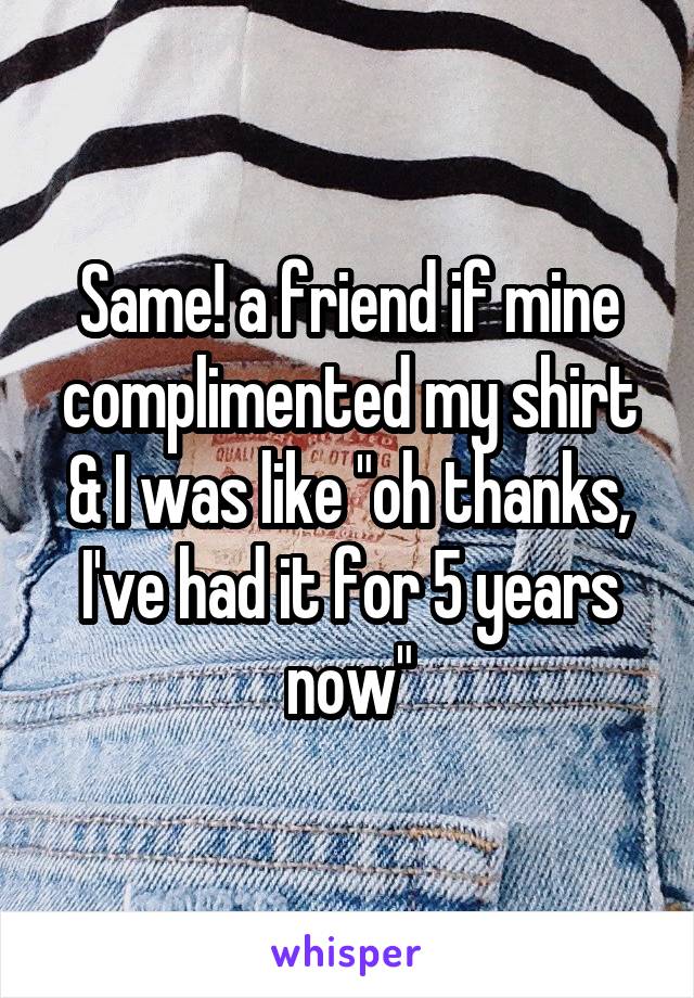 Same! a friend if mine complimented my shirt & I was like "oh thanks, I've had it for 5 years now"