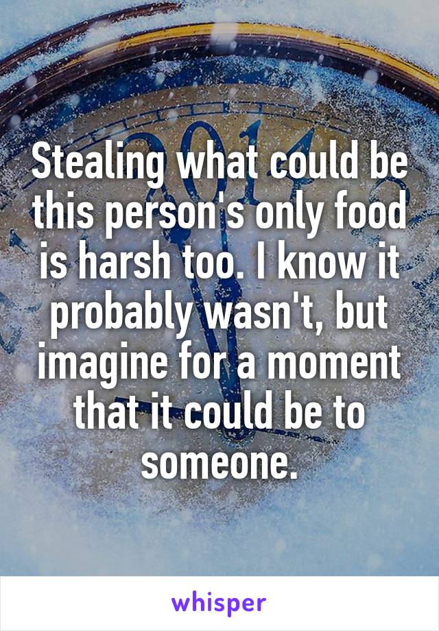 Stealing what could be this person's only food is harsh too. I know it probably wasn't, but imagine for a moment that it could be to someone.