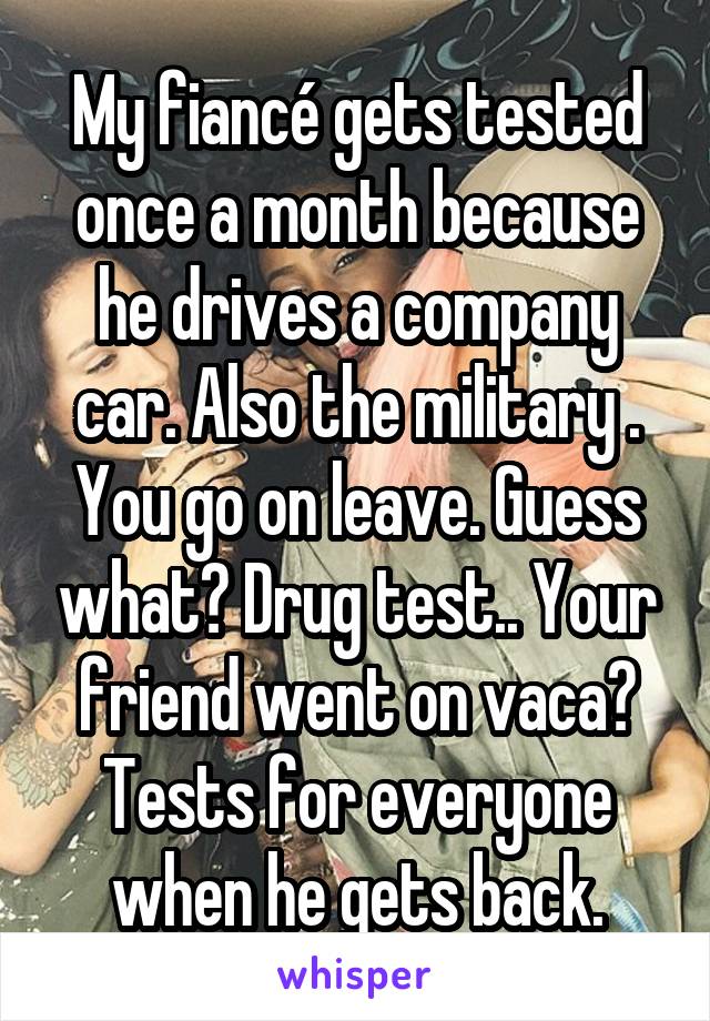 My fiancé gets tested once a month because he drives a company car. Also the military . You go on leave. Guess what? Drug test.. Your friend went on vaca? Tests for everyone when he gets back.