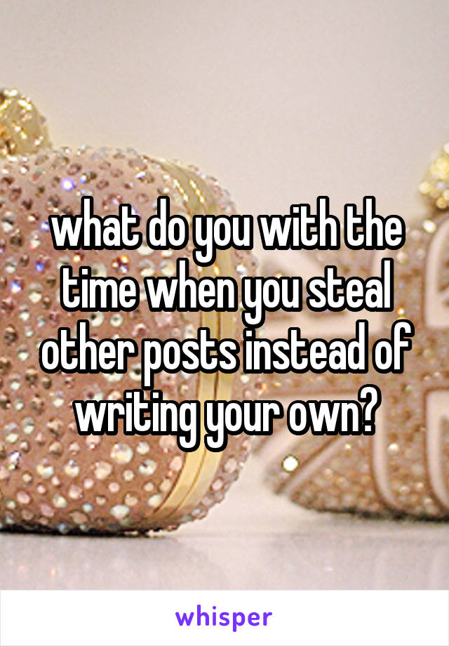 what do you with the time when you steal other posts instead of writing your own?