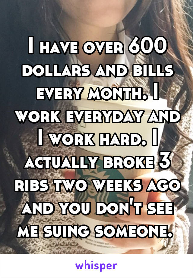 I have over 600 dollars and bills every month. I work everyday and I work hard. I actually broke 3 ribs two weeks ago and you don't see me suing someone. 