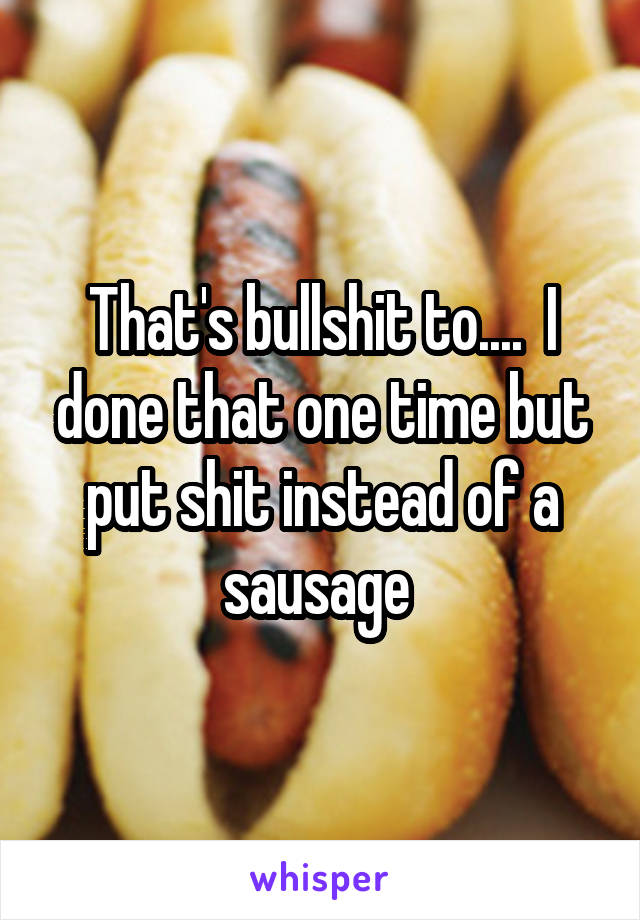 That's bullshit to....  I done that one time but put shit instead of a sausage 