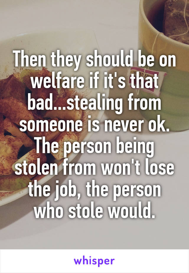 Then they should be on welfare if it's that bad...stealing from someone is never ok. The person being stolen from won't lose the job, the person who stole would.