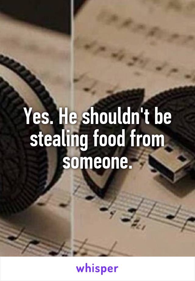 Yes. He shouldn't be stealing food from someone.