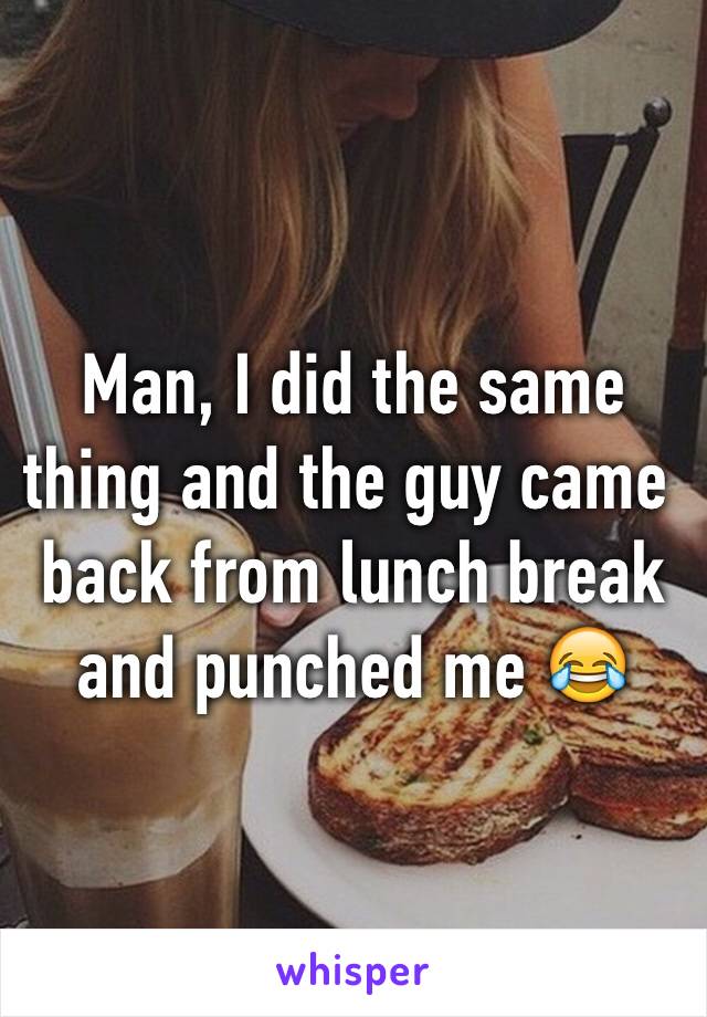 Man, I did the same thing and the guy came back from lunch break and punched me 😂