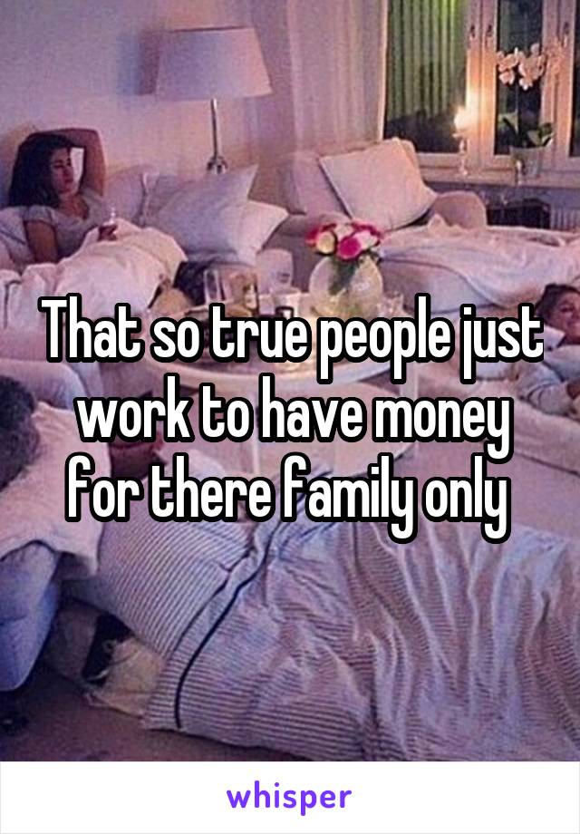 That so true people just work to have money for there family only 