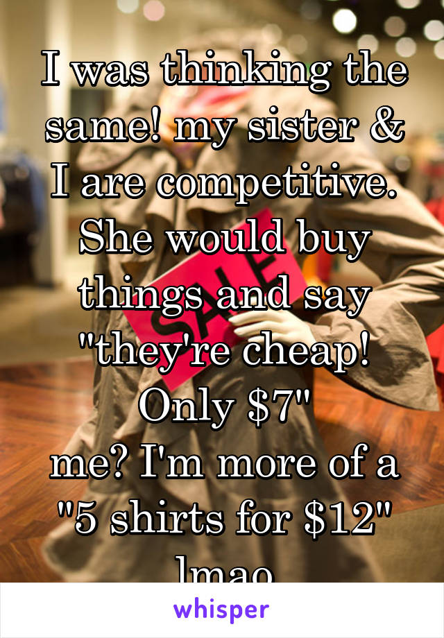 I was thinking the same! my sister & I are competitive. She would buy things and say "they're cheap! Only $7"
me? I'm more of a "5 shirts for $12" lmao