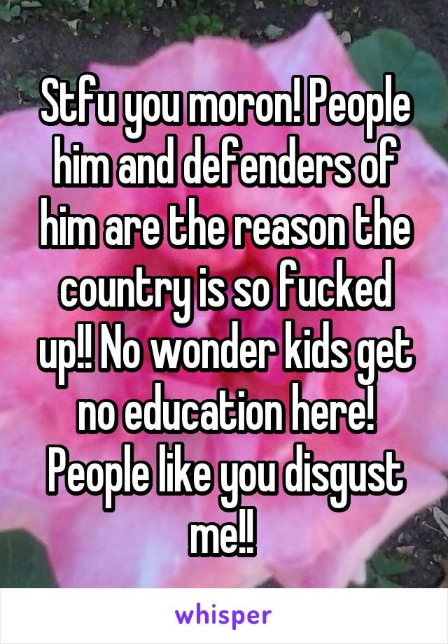 Stfu you moron! People him and defenders of him are the reason the country is so fucked up!! No wonder kids get no education here! People like you disgust me!! 