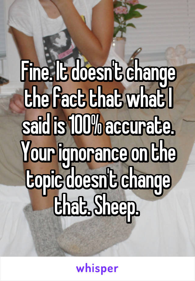 Fine. It doesn't change the fact that what I said is 100% accurate. Your ignorance on the topic doesn't change that. Sheep. 