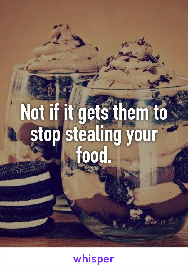 Not if it gets them to stop stealing your food.