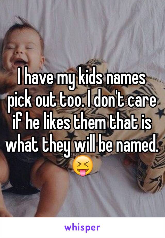 I have my kids names pick out too. I don't care if he likes them that is what they will be named. 😝