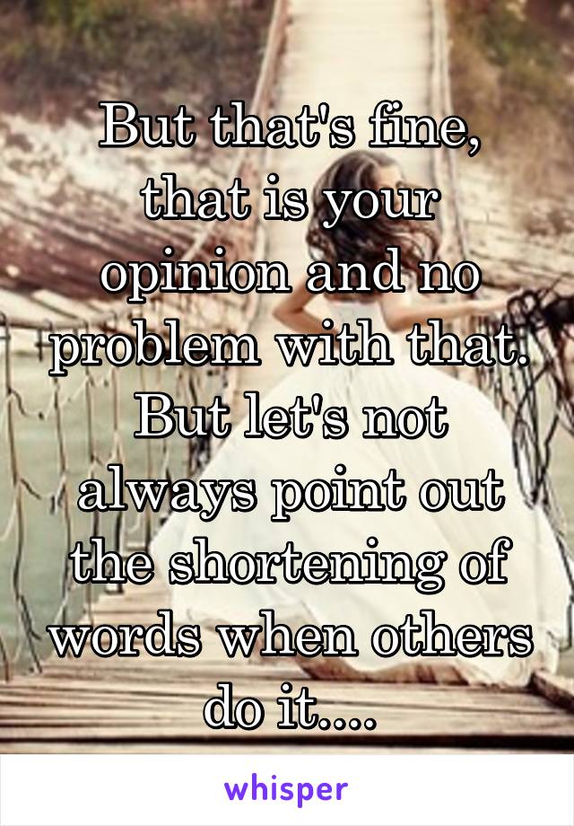 But that's fine, that is your opinion and no problem with that. But let's not always point out the shortening of words when others do it....