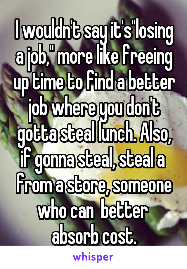 I wouldn't say it's"losing a job," more like freeing up time to find a better job where you don't gotta steal lunch. Also, if gonna steal, steal a  from a store, someone who can  better  absorb cost.