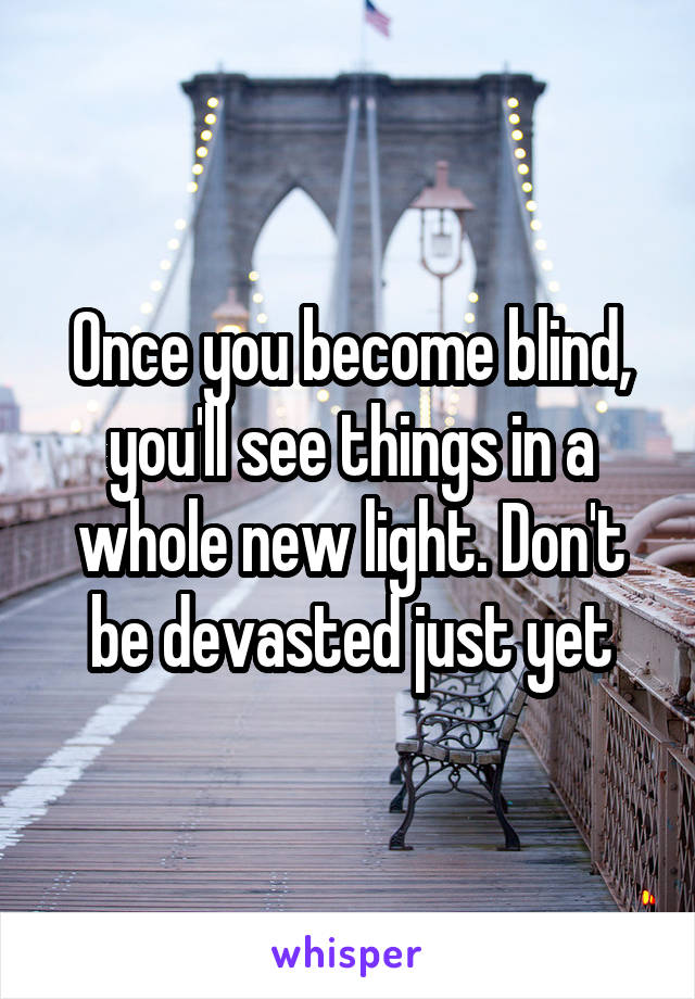 Once you become blind, you'll see things in a whole new light. Don't be devasted just yet