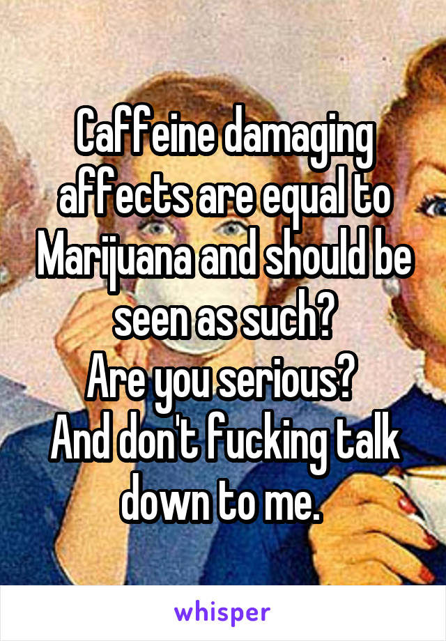 Caffeine damaging affects are equal to Marijuana and should be seen as such?
Are you serious? 
And don't fucking talk down to me. 