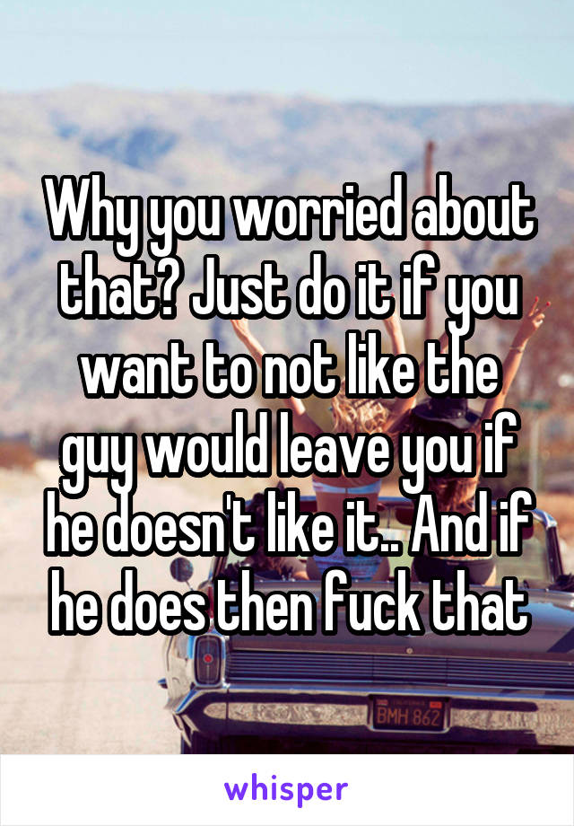 Why you worried about that? Just do it if you want to not like the guy would leave you if he doesn't like it.. And if he does then fuck that