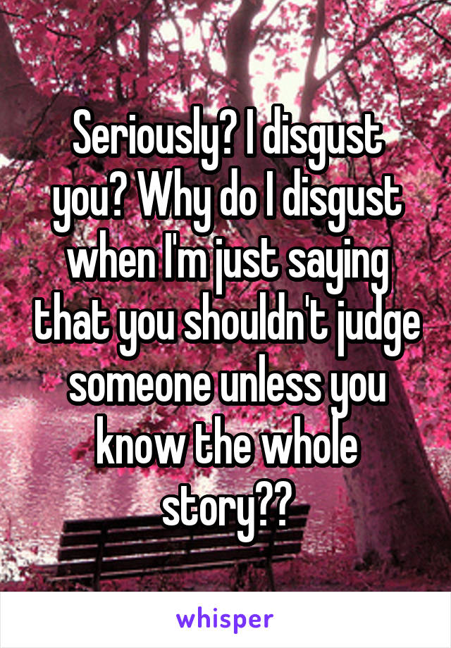 Seriously? I disgust you? Why do I disgust when I'm just saying that you shouldn't judge someone unless you know the whole story??