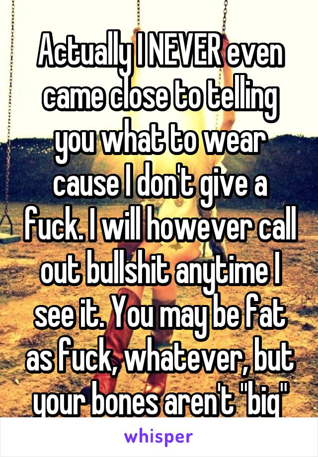 Actually I NEVER even came close to telling you what to wear cause I don't give a fuck. I will however call out bullshit anytime I see it. You may be fat as fuck, whatever, but your bones aren't "big"