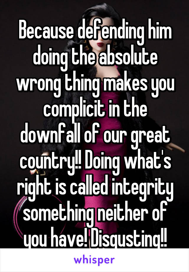 Because defending him doing the absolute wrong thing makes you complicit in the downfall of our great country!! Doing what's right is called integrity something neither of you have! Disgusting!!