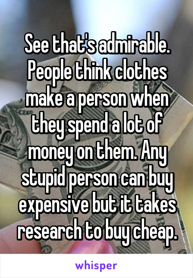 See that's admirable. People think clothes make a person when they spend a lot of money on them. Any stupid person can buy expensive but it takes research to buy cheap.