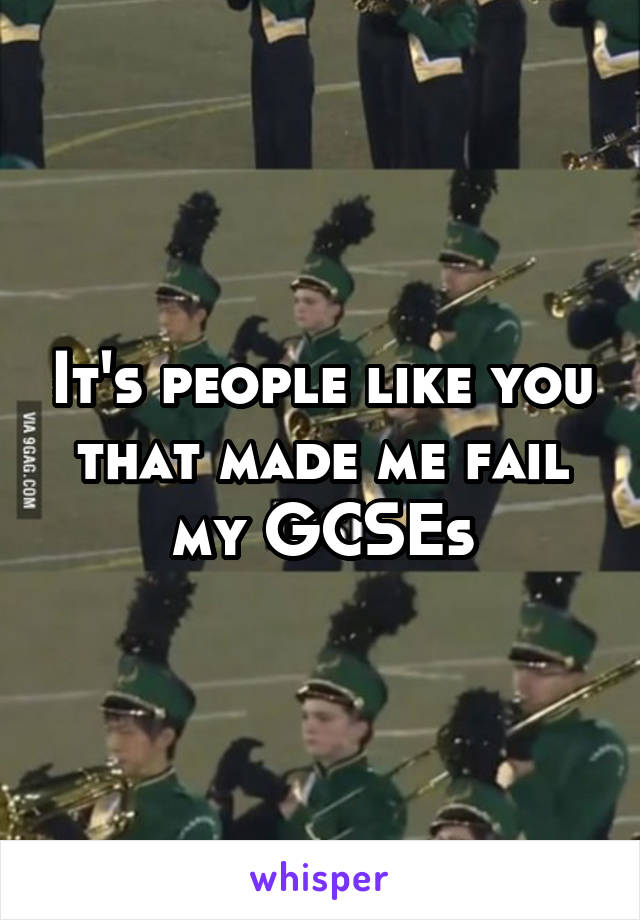 It's people like you that made me fail my GCSEs