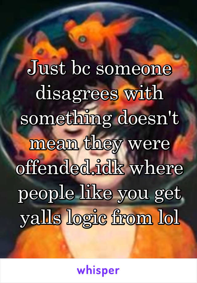 Just bc someone disagrees with something doesn't mean they were offended.idk where people like you get yalls logic from lol