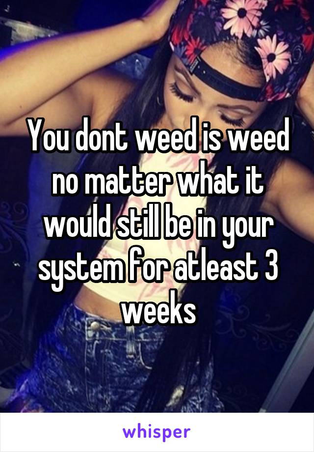 You dont weed is weed no matter what it would still be in your system for atleast 3 weeks