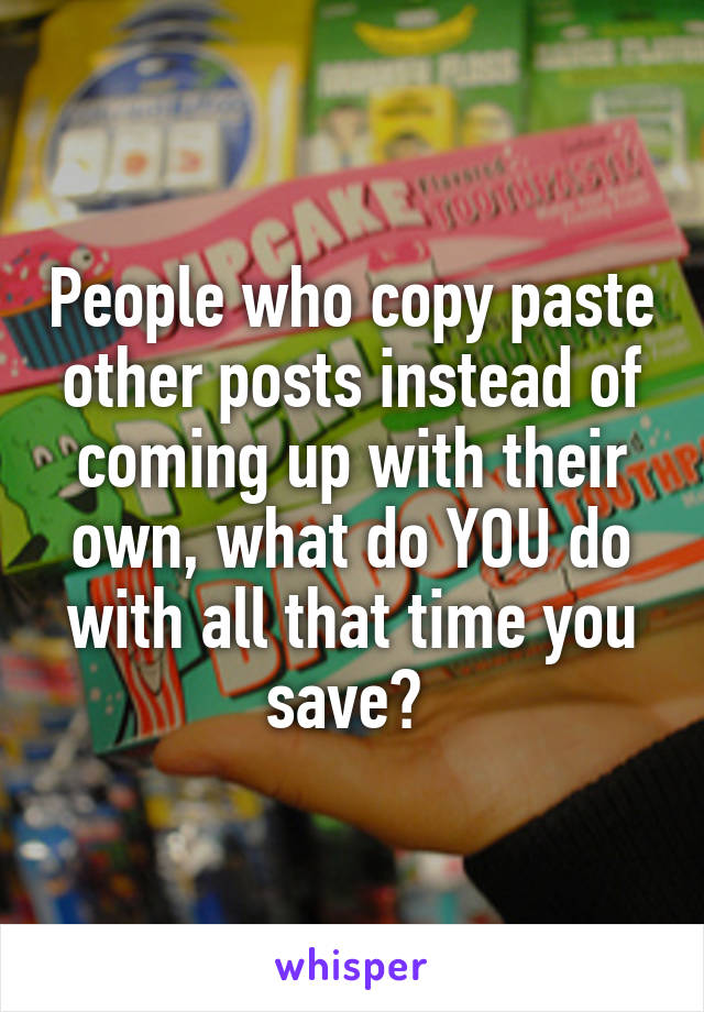 People who copy paste other posts instead of coming up with their own, what do YOU do with all that time you save? 