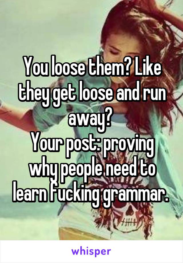 You loose them? Like they get loose and run away? 
Your post: proving why people need to learn fucking grammar. 