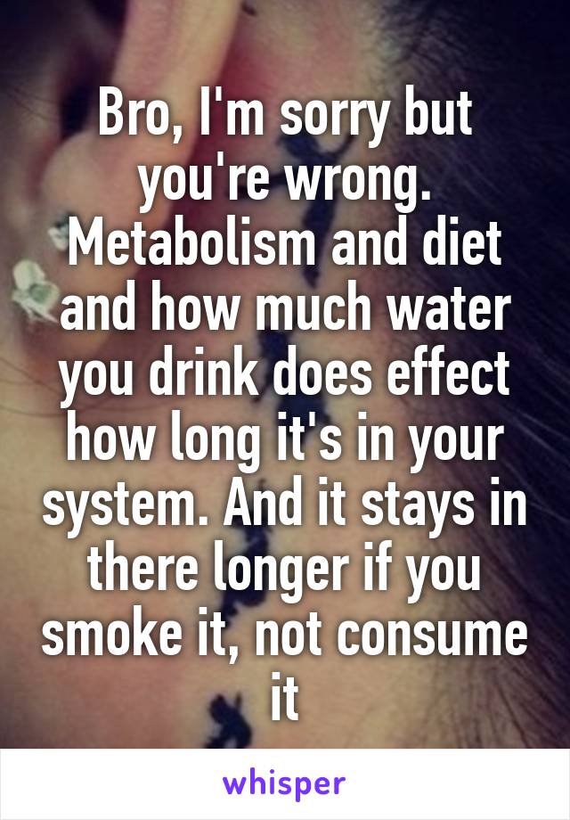 Bro, I'm sorry but you're wrong. Metabolism and diet and how much water you drink does effect how long it's in your system. And it stays in there longer if you smoke it, not consume it