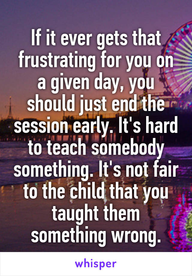 If it ever gets that frustrating for you on a given day, you should just end the session early. It's hard to teach somebody something. It's not fair to the child that you taught them something wrong.