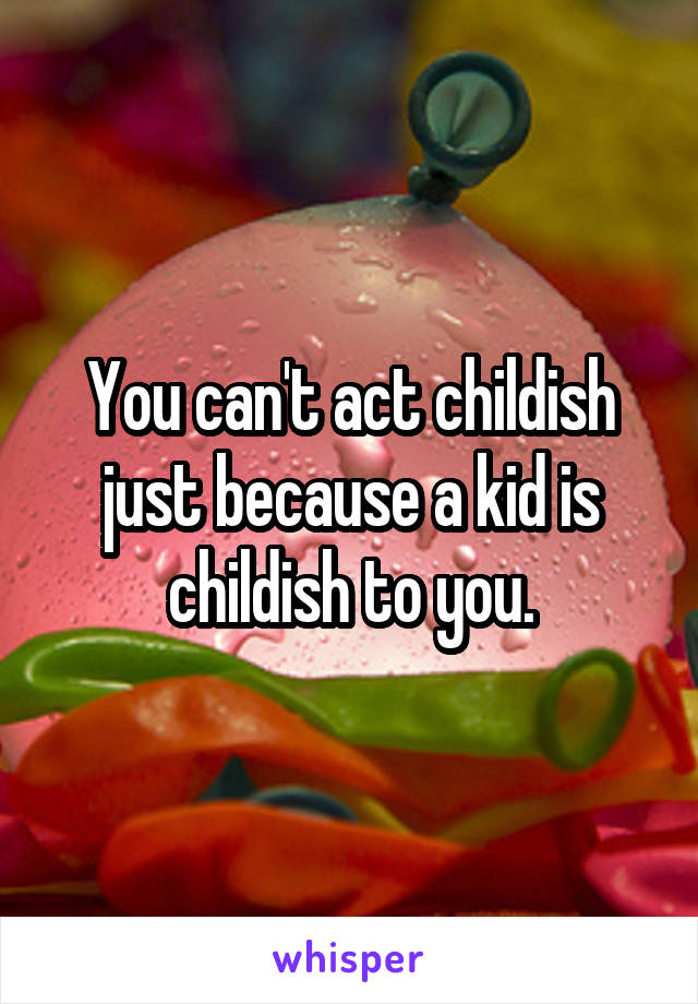 You can't act childish just because a kid is childish to you.