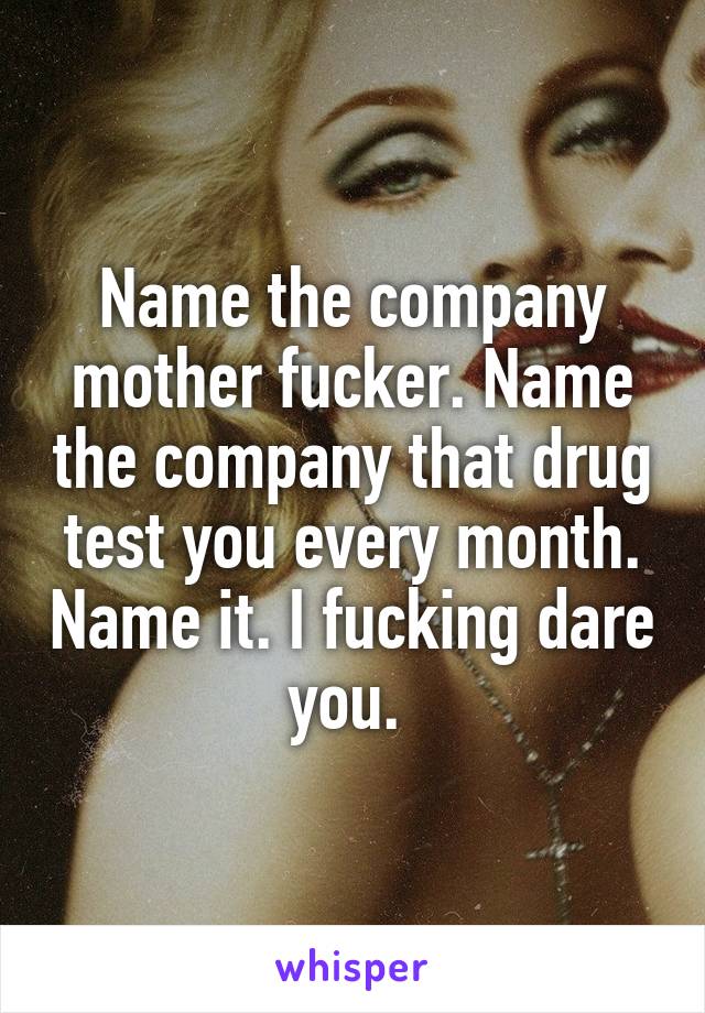 Name the company mother fucker. Name the company that drug test you every month. Name it. I fucking dare you. 