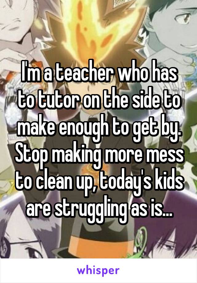 I'm a teacher who has to tutor on the side to make enough to get by. Stop making more mess to clean up, today's kids are struggling as is...