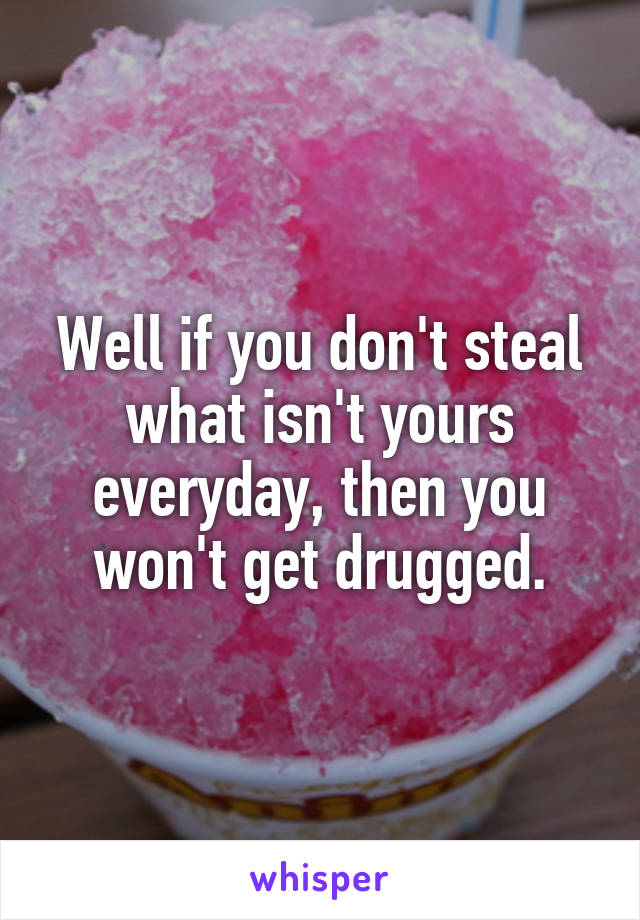 Well if you don't steal what isn't yours everyday, then you won't get drugged.