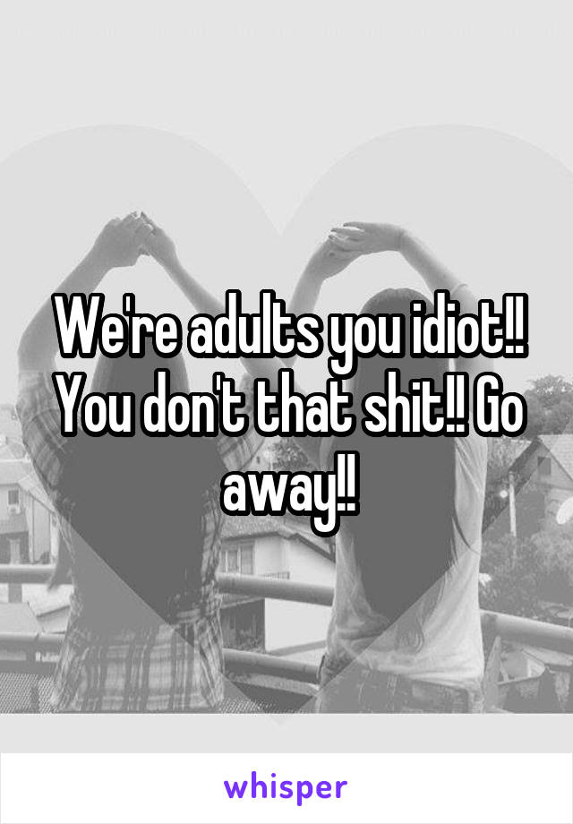 We're adults you idiot!! You don't that shit!! Go away!!