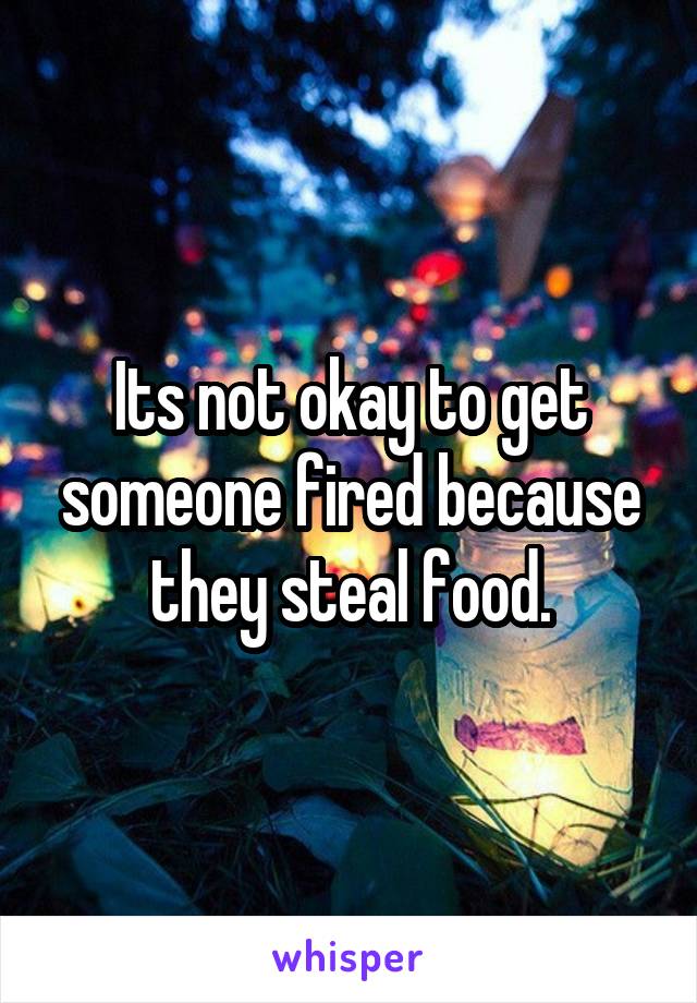 Its not okay to get someone fired because they steal food.