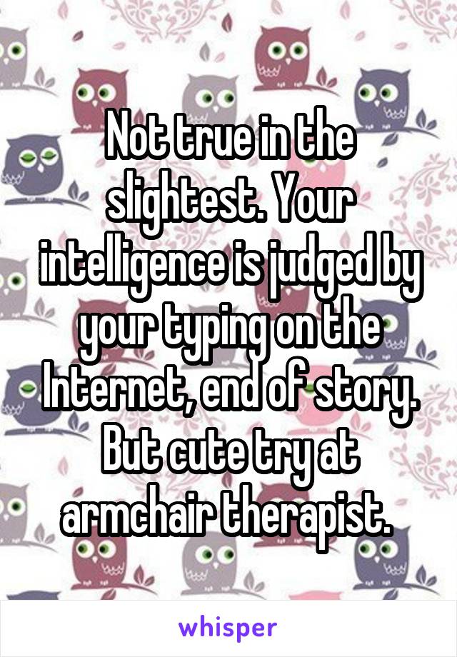 Not true in the slightest. Your intelligence is judged by your typing on the Internet, end of story. But cute try at armchair therapist. 