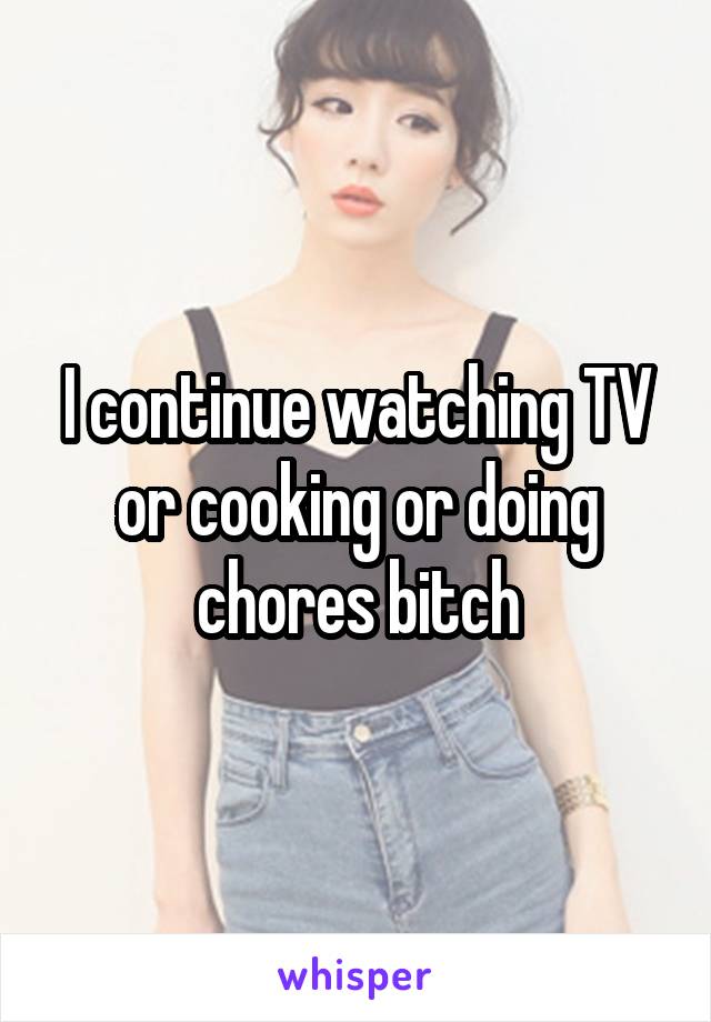 I continue watching TV or cooking or doing chores bitch