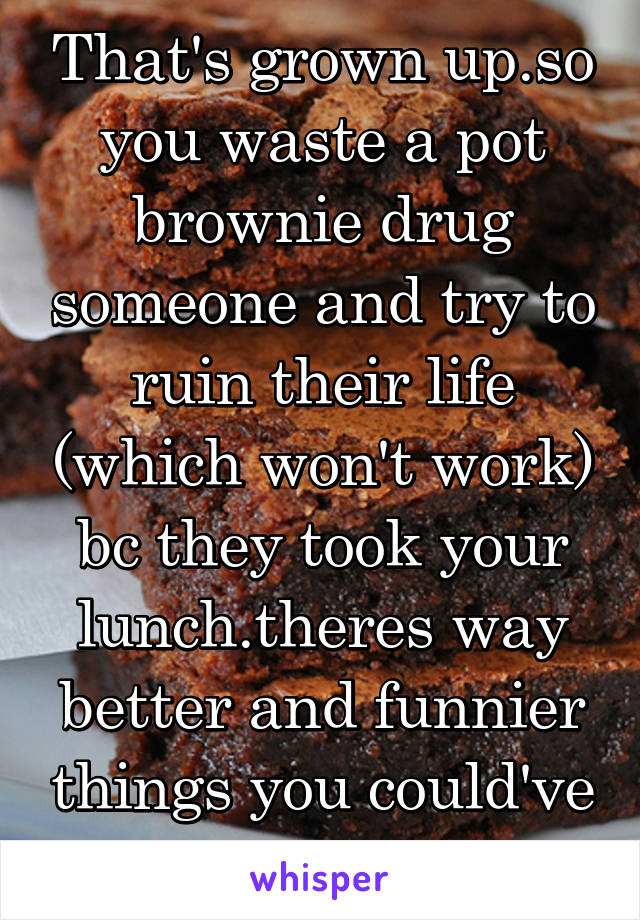 That's grown up.so you waste a pot brownie drug someone and try to ruin their life (which won't work) bc they took your lunch.theres way better and funnier things you could've done 