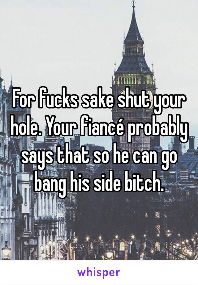 For fucks sake shut your hole. Your fiancé probably says that so he can go bang his side bitch.