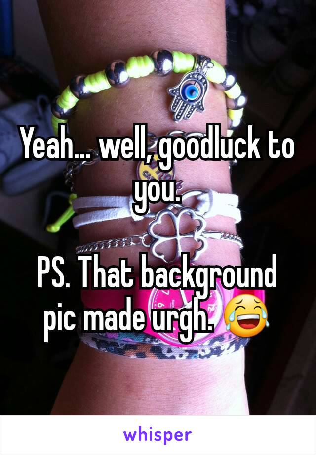 Yeah... well, goodluck to you.

PS. That background pic made urgh. 😂